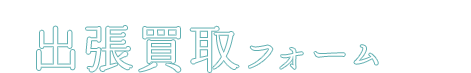 出張買取フォーム。来てもらうなら