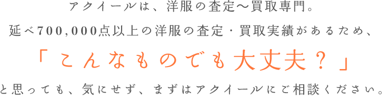 アクイールは、洋服の査定～買取専門。延べ700,000点以上の洋服の査定・買取実績があるため、「こんなものでも大丈夫？」と思っても、気にせず、まずはアクイールにご相談ください。