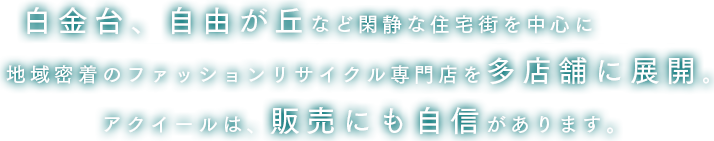 白金台、自由が丘など閑静な住宅街を中心に地域密着のファッションリサイクル専門店を多店舗に展開。アクイールは、販売にも自信があります。