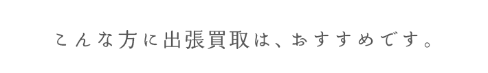 こんな方に出張買取は、おすすめです。