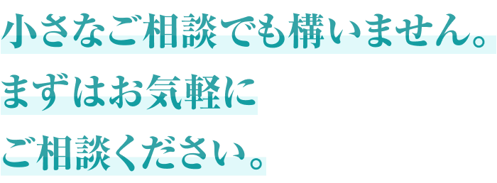 小さなご相談でも構いません。まずはお気軽にご相談ください。
