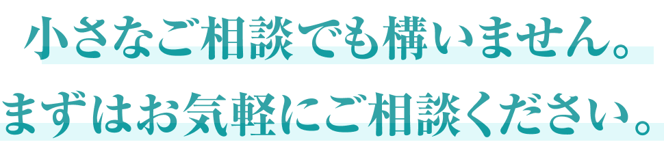 小さなご相談でも構いません。まずはお気軽にご相談ください。
