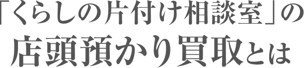 「くらしの片付け相談室」の店頭預かり買取とは