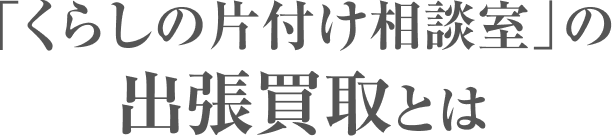 「くらしの片付け相談室」の出張買取とは