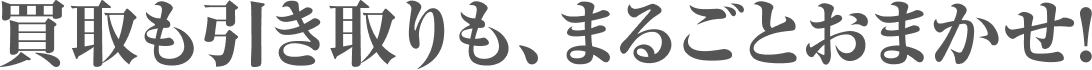 買取も引き取りも、まるごとおまかせ！